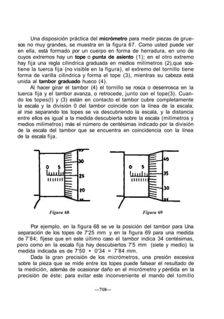 Una disposición práctica del micrómetro para medir piezas de grue-
sos no muy grandes, se muestra en la figura 67. Como usted puede ver
en ella, está formado por un cuerpo en forma de herradura, en uno de
cuyos extremos hay un tope o punta de asiento (1); en el otro extremo
hay fija una regla cilindrica graduada en medios milímetros (2),que sos-
tiene la tuerca fija (no visible en la figura), el extremo del tornillo tiene
forma de varilla cilindrica y forma el tope (3), mientras su cabeza está
unida al tambor graduado hueco (4).
Al hacer girar el tambor (4) el tornillo se rosca o desenrosca en la
tuerca fija y el tambor avanza, o retrocede, junto con el tope(3). Cuan-
do los topes(l) y (3) están en contacto el tambor cubre completamente
la escala y la división 0 del tambor coincide con la línea de la escala;
al irse separando los topes se va descubriendo la escala, y la distancia
entre ellos es igual a la medida descubierta sobre la escala (milímetros y
medios milímetros) más el número de centésimas indicado por la división
de la escala del tambor que se encuentra en coincidencia con la línea
de la escala fija.
Figura 68 Figura 69
Por ejemplo, en la figura 68 se ve la posición del tambor para Una
separación de los topes de 7'25 mm y en la figura 69 para una medida
de 7'84; fíjese que en este último caso el tambor indica 34 centésimas,
pero como en la escala fija hay descubiertos 7'5 mm (siete y medio) la
medida indicada es de 7'50 + 0'34 = 7'84 mm.
Dada la gran precisión de los micrómetros, una presión excesiva
sobre la pieza que se mide entre los topes puede falsear el resultado de
la medición, además de ocasionar daño en el micrómetro y pérdida en la
precisión de éste; para evitar este inconveniente el mando del tomillo
—710—
 