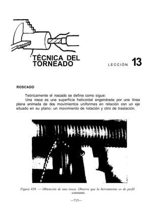 TÉCNICA DEL
TORNEADO L E C C I Ó N 13
ROSCADO
Teóricamente el roscado se define como sigue:
Una rosca es una superficie helicoidal engendrada por una línea
plana animada de dos movimientos uniformes en relación con un eje
situado en su plano: un movimiento de rotación y otro de traslación.
Figura 439. — Obtención de una rosca. Observe que la herramienta es de perfil
constante.
—715—
 