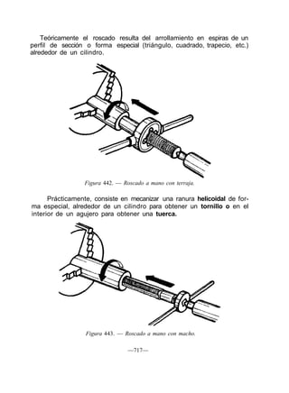 Teóricamente el roscado resulta del arrollamiento en espiras de un
perfil de sección o forma especial (triángulo, cuadrado, trapecio, etc.)
alrededor de un cilindro.
Figura 442. — Roscado a mano con terraja.
Prácticamente, consiste en mecanizar una ranura helicoidal de for-
ma especial, alrededor de un cilindro para obtener un tornillo o en el
interior de un agujero para obtener una tuerca.
Figura 443. — Roscado a mano con macho.
—717—
 