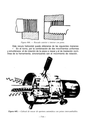 Figura 444. — Roscado exterior e interior con peine.
Esta ranura helicoidal puede obtenerse de las siguientes maneras:
• En el torno, por la combinación de dos movimientos uniformes
y simultáneos: el de rotación de la pieza a roscar y el de traslación recti-
línea de la herramienta, sincronizando con el movimiento de rotación.
Figura 445. — Cabezal de roscar de apertura automática con peines intercambiables.
—718—
 
