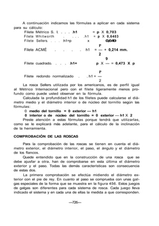 A continuación indicamos las fórmulas a aplicar en cada sistema
para su cálculo:
Filete Métrico S. I h1 = p X 0,703
Filete W h i t w o r t h . . . . .h1 = p X 0,6403
Filete Sellers h1=p x 0,649
P
Filete ACMÉ . . . . h1 = — + 0,214 mm.
2
9
Filete cuadrado h1= p X — = 0,473 X p
P
Filete redondo normalizado . . h1 = —
2
La rosca Sellers utilizada por los americanos, es de perfil igual
al Métrico Internacional pero con el filete ligeramente menos pro-
fundo como puede usted observar en la fórmula.
Calculada la profundidad h1 de los filetes puede calcularse el diá-
metro medio y el diámetro interior o de núcleo del tornillo según las
fórmulas:
0 medio del tornillo = 0 exterior — h1
0 interior o de núcleo del tornillo = 0 exterior — h1 X 2
Preste atención a estas fórmulas porque tendrá que utilizarlas,
como se le explicará más adelante, para el cálculo de la inclinación
de la herramienta.
COMPROBACIÓN DE LAS ROSCAS
Para la comprobación de las roscas se tienen en cuenta el diá-
metro exterior, el diámetro interior, el paso, el ángulo y el diámetro
de los flancos.
Quede entendido que en la construcción de una rosca que se
debe ajusfar a otra, han de comprobarse en esta última el diámetro
exterior y el paso. Todas las demás características son consecuencia
de estas dos.
La primera comprobación se efectúa midiendo el diámetro ex-
terior con el pie de rey. En cuanto al paso se comprueba con unas gal-
gas especiales de la forma que se muestra en la figura 456. Estos juegos
de galgas son diferentes para cada sistema de rosca. Cada juego lleva
indicado el sistema y en cada una de ellas la medida a que corresponden.
—726—
 