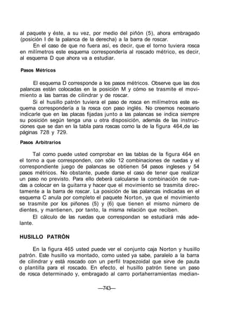 al paquete y éste, a su vez, por medio del piñón (5), ahora embragado
(posición I de la palanca de la derecha) a la barra de roscar.
En el caso de que no fuera así, es decir, que el torno tuviera rosca
en milímetros este esquema correspondería al roscado métrico, es decir,
al esquema D que ahora va a estudiar.
Pasos Métricos
El esquema D corresponde a los pasos métricos. Observe que las dos
palancas están colocadas en la posición M y cómo se trasmite el movi-
miento a las barras de cilindrar y de roscar.
Si el husillo patrón tuviera el paso de rosca en milímetros este es-
quema correspondería a la rosca con paso inglés. No creemos necesario
indicarle que en las placas fijadas junto a las palancas se indica siempre
su posición según tenga una u otra disposición, además de las instruc-
ciones que se dan en la tabla para roscas como la de la figura 464,de las
páginas 728 y 729.
Pasos Arbitrarios
Tal como puede usted comprobar en las tablas de la figura 464 en
el torno a que corresponden, con sólo 12 combinaciones de ruedas y el
correspondiente juego de palancas se obtienen 54 pasos ingleses y 54
pasos métricos. No obstante, puede darse el caso de tener que realizar
un paso no previsto. Para ello deberá calcularse la combinación de rue-
das a colocar en la guitarra y hacer que el movimiento se trasmita direc-
tamente a la barra de roscar. La posición de las palancas indicadas en el
esquema C anula por completo el paquete Norton, ya que el movimiento
se trasmite por los piñones (5) y (6) que tienen el mismo número de
dientes, y mantienen, por tanto, la misma relación que reciben.
El cálculo de las ruedas que correspondan se estudiará más ade-
lante.
HUSILLO PATRÓN
En la figura 465 usted puede ver el conjunto caja Norton y husillo
patrón. Este husillo va montado, como usted ya sabe, paralelo a la barra
de cilindrar y está roscado con un perfil trapezoidal que sirve de pauta
o plantilla para el roscado. En efecto, el husillo patrón tiene un paso
de rosca determinado y, embragado al carro portaherramientas median-
—743—
 