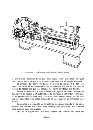 Figura 465. — Conjunto caja Norton y husillo patrón.
te una tuerca especial, hace que éste pueda tallar una rosca de igual
paso que la suya, si gira a la misma velocidad que el eje del cabezal.
El arrastre del carro mediante la tuerca de roscar (fig. 466) se
logra mediante el accionamiento de la palanca (1) de forma que la
tuerca de roscar (2) que es partida, se cierra alrededor del husillo.
Tenga en cuenta que nunca debe embragarse al mismo tiempo el
dispositivo de roscar y el automático de cilindrar o refrentar. Para evi-
tar la posibilidad de que esto ocurra muchos tornos llevan un disposi-
tivo de seguridad que actúa blocando el uno cuando se maniobra con
el otro.
En cuanto a la posición de la palanca de roscar situada en la parte
anterior del tablero del carro lleva además una indicación de posición
para cuando está embragada.
Vea en la figura 467 una vista interior del tablero del carro del
—744—
 
