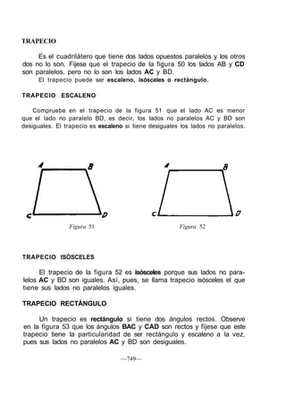 TRAPECIO
Es el cuadrilátero que tiene dos lados opuestos paralelos y los otros
dos no lo son. Fíjese que el trapecio de la figura 50 los lados AB y CD
son paralelos, pero no lo son los lados AC y BD.
El trapecio puede ser escaleno, isósceles o rectángulo.
TRAPECIO ESCALENO
Compruebe en el trapecio de la figura 51 que el lado AC es menor
que el lado no paralelo BD, es decir, los lados no paralelos AC y BD son
desiguales. El trapecio es escaleno si tiene desiguales los lados no paralelos.
Figura 51 Figura 52
TRAPECIO ISÓSCELES
El trapecio de la figura 52 es isósceles porque sus lados no para-
lelos AC y BD son iguales. Así, pues, se llama trapecio isósceles el que
tiene sus lados no paralelos iguales.
TRAPECIO RECTÁNGULO
Un trapecio es rectángulo si tiene dos ángulos rectos. Observe
en la figura 53 que los ángulos BAC y CAD son rectos y fíjese que este
trapecio tiene la particularidad de ser rectángulo y escaleno a la vez,
pues sus lados no paralelos AC y BD son desiguales.
—749—
 