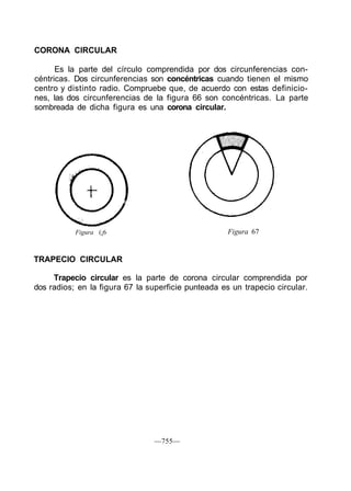 CORONA CIRCULAR
Es la parte del círculo comprendida por dos circunferencias con-
céntricas. Dos circunferencias son concéntricas cuando tienen el mismo
centro y distinto radio. Compruebe que, de acuerdo con estas definicio-
nes, las dos circunferencias de la figura 66 son concéntricas. La parte
sombreada de dicha figura es una corona circular.
Figura (¡6 Figura 67
TRAPECIO CIRCULAR
Trapecio circular es la parte de corona circular comprendida por
dos radios; en la figura 67 la superficie punteada es un trapecio circular.
—755—
 