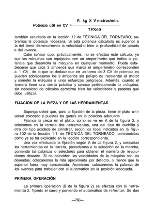 F. kg X V metros/min.
Potencia útil en CV =
75X60
también estudiada en la lección 12 de TÉCNICA DEL TORNEADO, sa-
bremos la potencia necesaria. Si esta potencia calculada es superior a
la del torno disminuiremos la velocidad o bien la profundidad de pasada
o del avance.
Cabe señalar que, prácticamente, no se efectúa este cálculo, ya
que las máquinas van equipadas con un amperímetro que indica la po-
tencia que desarrolla la máquina en cualquier momento. Puede esta-
blecerse que cada 3 amperios que marca el amperímetro corresponden
a 1 CV., de lo que se deduce que en un torno de 3 CV de potencia no
pueden sobrepasarse los 9 amperios sin peligro de recalentar el motor
y someter la máquina a unos esfuerzos peligrosos. Además, cuando el
tornero tiene una cierta práctica y conoce perfectamente la máquina,
sin necesidad de cálculos aproxima bien las velocidades y pasadas que
debe utilizar.
FIJACIÓN DE LA PIEZA Y DE LAS HERRAMIENTAS
Suponga usted que, para la fijación de la pieza, tiene el plato uni-
versal colocado y puestas las garras en la posición adecuada.
Fijamos la pieza en el plato, como se ve en A de la figura 2, y
colocamos en la torreta dos herramientas, una del tipo de cuchilla y
otra del tipo acodada de cilindrar, según los tipos indicados en la figu-
ra 402 de la lección 1 1, de TÉCNICA DEL TORNEADO, centrándolas
como ya se ha explicado en la lección correspondiente.
Una vez efectuada la fijación según A de Ja figura 2, y colocadas
las herramientas en la torreta, procedemos a la selección de la marcha,
poniendo las palancas o selectores para obtener el número de revolu-
ciones deseado. Si no coinciden las velocidades de la máquina con las
deseadas, colocaremos la más aproximada por defecto, a menos que la
superior fuera muy aproximada. Asimismo, colocaremos la palanca de
los avances para trabajar con el automático en la posición adecuada.
PRIMERA OPERACIÓN
La primera operación (B de la figura 2) se efectúa con la herra-
mienta 2, fijando el carro y poniendo el automático de refrentar. Se dan
—760—
 