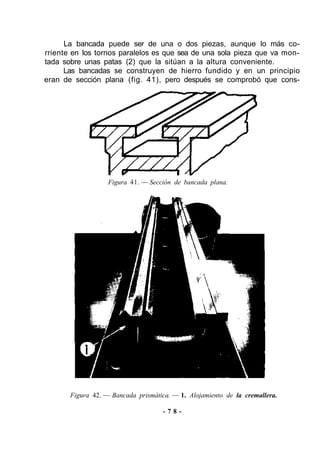La bancada puede ser de una o dos piezas, aunque lo más co-
rriente en los tornos paralelos es que sea de una sola pieza que va mon-
tada sobre unas patas (2) que la sitúan a la altura conveniente.
Las bancadas se construyen de hierro fundido y en un principio
eran de sección plana (fig. 41), pero después se comprobó que cons-
Figura 41. — Sección de bancada plana.
Figura 42. — Bancada prismática. — 1. Alojamiento de la cremallera.
- 7 8 -
 