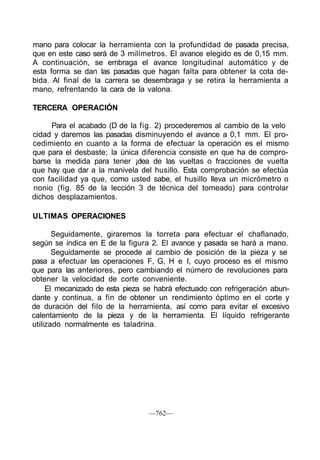 mano para colocar la herramienta con la profundidad de pasada precisa,
que en este caso será de 3 milímetros. El avance elegido es de 0,15 mm.
A continuación, se embraga el avance longitudinal automático y de
esta forma se dan las pasadas que hagan falta para obtener la cota de-
bida. Al final de la carrera se desembraga y se retira la herramienta a
mano, refrentando la cara de la valona.
TERCERA OPERACIÓN
Para el acabado (D de la fig. 2) procederemos al cambio de la velo
cidad y daremos las pasadas disminuyendo el avance a 0,1 mm. El pro-
cedimiento en cuanto a la forma de efectuar la operación es el mismo
que para el desbaste; la única diferencia consiste en que ha de compro-
barse la medida para tener ¡dea de las vueltas o fracciones de vuelta
que hay que dar a la manivela del husillo. Esta comprobación se efectúa
con facilidad ya que, como usted sabe, el husillo lleva un micrómetro o
nonio (fig. 85 de la lección 3 de técnica del torneado) para controlar
dichos desplazamientos.
ULTIMAS OPERACIONES
Seguidamente, giraremos la torreta para efectuar el chaflanado,
según se indica en E de la figura 2. El avance y pasada se hará a mano.
Seguidamente se procede al cambio de posición de la pieza y se
pasa a efectuar las operaciones F, G, H e I, cuyo proceso es el mismo
que para las anteriores, pero cambiando el número de revoluciones para
obtener la velocidad de corte conveniente.
El mecanizado de esta pieza se habrá efectuado con refrigeración abun-
dante y continua, a fin de obtener un rendimiento óptimo en el corte y
de duración del filo de la herramienta, así como para evitar el excesivo
calentamiento de la pieza y de la herramienta. El líquido refrigerante
utilizado normalmente es taladrina.
—762—
 