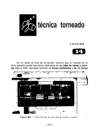 técnica torneado
L E C C I Ó N
Ya vio usted al final de la lección anterior que el roscado en el
torno paralelo puede ejecutarse valiéndose de las cajas de roscas y avan-
ces (figura 469), llamadas también de trenes deslizantes o de los trenes
Figura 469. — Vista interior de una caja de roscas y avances
—763—
 
