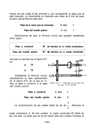 tiempo da una vuelta el eje principal y, por consiguiente, la pieza que se
está roscando. La herramienta va roscando una rosca de 6 mm de paso,
es decir, que se tiene en este caso:
Paso de la rosca que se mecaniza 6 mm 1
Paso del husillo patrón 6 mm 1
Deduciremos de aquí la fórmula inicial que quedará establecida
como sigue:
Paso a
Paso del
construir
husillo patrón
Nº. de
N.° de
dientes
dientes
de
de
la
la
rueda
rueda
conductora
conducida
1
La multiplicación de las ruedas habrá de ser de — . Mientras la
3
rueda conductora Z, dé tres vueltas, la rueda conducida Z2 habrá de
dar una sola. La pieza que se ha de roscar dará tres vueltas mientras la
—766—
que para el ejemplo de la figura 471
es;
6 75
6 75
Establecida la fórmula inicial,
estudiaremos el caso representado
en la figura 472, en la que se in-
dica el paso a construir y el paso
del husillo patrón:
Figura 472. — Roncado de un paso me-
nor que el del husillo.
Paso a construir 2 mm 1
Paso del husillo patrón 6 mm 3
 