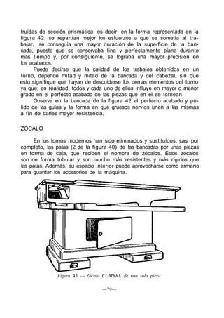 truidas de sección prismática, es decir, en la forma representada en la
figura 42, se repartían mejor los esfuerzos a que se sometía al tra-
bajar, se conseguía una mayor duración de la superficie de la ban-
cada, puesto que se conservaba fina y perfectamente plana durante
más tiempo y, por consiguiente, se lograba una mayor precisión en
los acabados.
Puede decirse que la calidad de los trabajos obtenidos en un
torno, depende mitad y mitad de la bancada y del cabezal, sin que
esto signifique que hayan de descuidarse los demás elementos del torno
ya que, en realidad, todos y cada uno de ellos influye en mayor o menor
grado en el perfecto acabado de las piezas que en él se tornean.
Observe en la bancada de la figura 42 el perfecto acabado y pu-
lido de las guías y la forma en que gruesos nervios unen a las mismas
a fin de darles mayor resistencia.
ZÓCALO
En los tornos modernos han sido eliminados y sustituidos, casi por
completo, las patas (2 de la figura 40) de las bancadas por unas piezas
en forma de caja, que reciben el nombre de zócalos. Estos zócalos
son de forma tubular y son mucho más resistentes y más rígidos que
las patas. Además, su espacio interior puede aprovecharse como armario
para guardar los accesorios de la máquina.
Figura 43. — Zócalo CUMBRE de una sola pieza
—79—
 