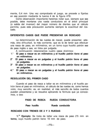 mente, 0,4 mm Una vez comprobado el juego, se procede a fijarlas
en esa posición mediante la tuerca 4 de la figura 476.
Como observación importante haremos notar que, siempre que sea
posible, debe montarse una rueda conductora en el árbol principal
(o salida del inversor) del mayor número de dientes que el cálculo
permita, pues esta precaución aumenta siempre la exactitud del ros-
cado.
DIFERENTES CASOS QUE PUEDE PRESENTAR UN ROSCADO
La determinación de las ruedas de roscar, puede presentar, ade-
más, otra dificultad, la más corriente, que es la de tener que efectuar
una rosca de paso, en milímetros, en un torno cuyo husillo patrón sea
de paso inglés o sea, en hilos por pulgada.
A continuación relacionamos cuatro casos distintos:
1.° El paso a roscar es en milímetros y el husillo patrón tiene el paso
en milímetros.
2° El paso a roscar es en pulgadas y el husillo patrón tiene el paso
en pulgadas.
3° El paso a roscar es en milímetros y el husillo patrón tiene el paso
en pulgadas.
4.° El paso a roscar es en pulgadas y el husillo patrón tiene el paso
en milímetros.
RESOLUCIÓN DEL PRIMER CASO
Cuando el paso de rosca a tallar es en milímetros y el husillo pa-
trón tiene el paso en milímetros, el cálculo de las ruedas es, como hemos
visto, muy sencillo; es, en realidad, el más sencillo de todos cuantos
pueden presentarse y se resuelve aplicando la fórmula que ya conoce-
mos, o sea:
PASO DE ROSCA RUEDA CONDUCTORA
Paso husillo Rueda conducida
ROSCADO CON TRENES DE 2 Y 3 RUEDAS
1.er
Ejemplo: Se trata de tallar una rosca de paso 2'5 mm en
torno, cuyo husillo patrón tiene 10 mm de paso.
—773—
 