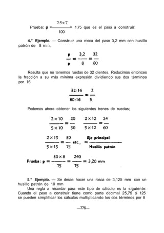 25x7
Prueba: p = = 1,75 que es el paso a construir:
100
4.° Ejemplo. — Construir una rosca del paso 3,2 mm con husillo
patrón de 8 mm.
Resulta que no tenemos ruedas de 32 dientes. Reducimos entonces
la fracción a su más mínima expresión dividiendo sus dos términos
por 16.
5.° Ejemplo. — Se desea hacer una rosca de 3,125 mm con un
husillo patrón de 10 mm
Una regla a recordar para este tipo de cálculo es la siguiente:
Cuando el paso a construir tiene como parte decimal 25,75 ó 125
se pueden simplificar los cálculos multiplicando los dos términos por 8
—776—
Podemos ahora obtener los siguientes trenes de ruedas;
 