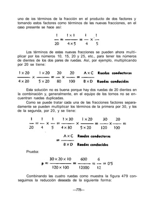 uno de ios términos de la fracción en el producto de dos factores y
tomando estos factores como términos de las nuevas fracciones, en el
caso presente se hace así:
Los términos de estas nuevas fracciones se pueden ahora multi-
plicar por los números 10, 15, 20 y 25, etc., para tener los números
de dientes de los dos pares de ruedas. Así, por ejemplo, multiplicando
por 20 se tiene:
Esta solución no es buena porque hay dos ruedas de 20 dientes en
la combinación y, generalmente, en el equipo de los tornos no se en-
cuentran ruedas duplicadas.
Como se puede tratar cada una de las fracciones factores separa-
damente se pueden multiplicar los términos de la primera por 30, y los
de la segunda, por 20, y se tiene:
Prueba:
Combinando las cuatro ruedas como muestra la figura 479 con-
seguimos la reducción deseada de la siguiente forma:
—778—
 