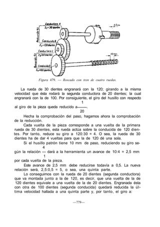 Figura 479. — Roscado con tren de cuatro ruedas.
La rueda de 30 dientes engranará con la 120; girando a la misma
velocidad que ésta rodará la segunda conductora de 20 dientes; la cual
engranará con la de 100. Por consiguiente, el giro del husillo con respecto
1
al giro de la pieza queda reducido a .
20
Hecha la comprobación del paso, hagamos ahora la comprobación
de la reducción.
Cada vuelta de la pieza corresponde a una vuelta de la primera
rueda de 30 dientes, esta rueda actúa sobre la conducida de 120 dien-
tes. Por tanto, reduce su giro a 120:30 = 4. O sea, la rueda de 30
dientes ha de dar 4 vueltas para que la de 120 dé una sola.
Si el husillo patrón tiene 10 mm de paso, reduciendo su giro se-
4
gún la relación — dará a la herramienta un avance de 10:4 = 2,5 mm
1
por cada vuelta de la pieza.
Este avance de 2,5 mm debe reducirse todavía a 0,5. La nueva
relación será, 2,5:0,5 = 5, o sea, una quinta parte.
Lo conseguimos con la rueda de 20 dientes (segunda conductora)
que va montada junto a la de 120, es decir, que una vuelta de la de
120 dientes equivale a una vuelta de la de 20 dientes. Engranada ésta
con otra de 100 dientes (segunda conducida) quedará reducida la úl-
tima velocidad hallada a una quinta parte y, por tanto, el giro a:
—779—
 