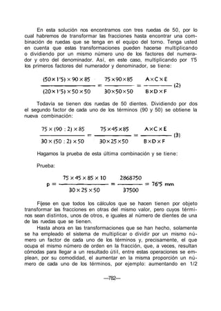 En esta solución nos encontramos con tres ruedas de 50, por lo
cual habremos de transformar las fracciones hasta encontrar una com-
binación de ruedas que se tenga en el equipo del torno. Tenga usted
en cuenta que estas transformaciones pueden hacerse multiplicando
o dividiendo por un mismo número uno de los factores del numera-
dor y otro del denominador. Así, en este caso, multiplicando por 1'5
los primeros factores del numerador y denominador, se tiene:
Todavía se tienen dos ruedas de 50 dientes. Dividiendo por dos
el segundo factor de cada uno de los términos (90 y 50) se obtiene la
nueva combinación:
Fíjese en que todos los cálculos que se hacen tienen por objeto
transformar las fracciones en otras del mismo valor, pero cuyos térmi-
nos sean distintos, unos de otros, e iguales al número de dientes de una
de las ruedas que se tienen.
Hasta ahora en las transformaciones que se han hecho, solamente
se ha empleado el sistema de multiplicar o dividir por un mismo nú-
mero un factor de cada uno de los términos y, precisamente, el que
ocupa el mismo número de orden en la fracción, que, a veces, resultan
cómodas para llegar a un resultado útil, entre estas operaciones se em-
plean, por su comodidad, el aumentar en la misma proporción un nú-
mero de cada uno de los términos, por ejemplo: aumentando en 1/2
—782—
Hagamos la prueba de esta última combinación y se tiene:
Prueba:
 