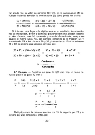 (un medio )de su valor los números 50 y 20, en la combinación (1) se
hubiese obtenido también la combinación (2) como puede ver usted:
Si interesa, para llegar más rápidamente a un resultado, las operacio-
nes de multiplicar, dividir o aumentar proporciónaImente, pueden hacerse
en dos números, uno del numerador y otro del denominador, aunque no
ocupen el mismo lugar. Así, por ejemplo, partiendo de la fracción (2) y
aumentando 1/3 a los números 90 y 30, y aumentando 1/5 a los números
75 y 50, se obtiene una solución correcta, así:
2.° Ejemplo. — Construir un paso de 336 mm con un torno de
husillo patrón de paso 12 mm :
Multipliquemos la primera fracción por 15, la segunda por 20 y la
tercera por 25; tendremos entonces:
—783—
 