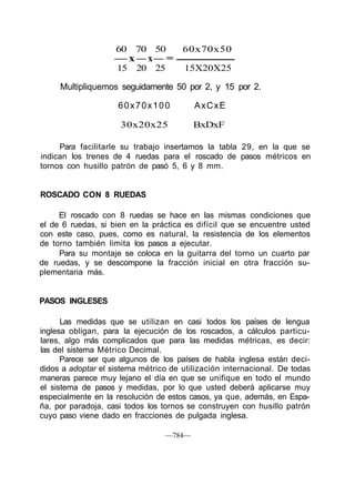60 70 50 60x70x50
— x — x— =
15 20 25 15X20X25
Multipliquemos seguidamente 50 por 2, y 15 por 2.
60x70x100 AxCxE
30x20x25 BxDxF
Para facilitarle su trabajo insertamos la tabla 29, en la que se
indican los trenes de 4 ruedas para el roscado de pasos métricos en
tornos con husillo patrón de pasó 5, 6 y 8 mm.
ROSCADO CON 8 RUEDAS
El roscado con 8 ruedas se hace en las mismas condiciones que
el de 6 ruedas, si bien en la práctica es difícil que se encuentre usted
con este caso, pues, como es natural, la resistencia de los elementos
de torno también limita los pasos a ejecutar.
Para su montaje se coloca en la guitarra del torno un cuarto par
de ruedas, y se descompone la fracción inicial en otra fracción su-
plementaria más.
PASOS INGLESES
Las medidas que se utilizan en casi todos los países de lengua
inglesa obligan, para la ejecución de los roscados, a cálculos particu-
lares, algo más complicados que para las medidas métricas, es decir:
las del sistema Métrico Decimal.
Parece ser que algunos de los países de habla inglesa están deci-
didos a adoptar el sistema métrico de utilización internacional. De todas
maneras parece muy lejano el día en que se unifique en todo el mundo
el sistema de pasos y medidas, por lo que usted deberá aplicarse muy
especialmente en la resolución de estos casos, ya que, además, en Espa-
ña, por paradoja, casi todos los tornos se construyen con husillo patrón
cuyo paso viene dado en fracciones de pulgada inglesa.
—784—
 