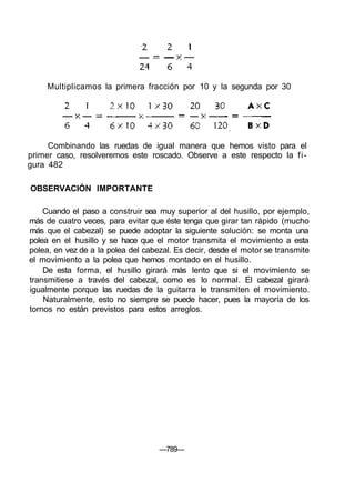 Multiplicamos la primera fracción por 10 y la segunda por 30
Combinando las ruedas de igual manera que hemos visto para el
primer caso, resolveremos este roscado. Observe a este respecto la fi-
gura 482
OBSERVACIÓN IMPORTANTE
Cuando el paso a construir sea muy superior al del husillo, por ejemplo,
más de cuatro veces, para evitar que éste tenga que girar tan rápido (mucho
más que el cabezal) se puede adoptar la siguiente solución: se monta una
polea en el husillo y se hace que el motor transmita el movimiento a esta
polea, en vez de a la polea del cabezal. Es decir, desde el motor se transmite
el movimiento a la polea que hemos montado en el husillo.
De esta forma, el husillo girará más lento que si el movimiento se
transmitiese a través del cabezal, como es lo normal. El cabezal girará
igualmente porque las ruedas de la guitarra le transmiten el movimiento.
Naturalmente, esto no siempre se puede hacer, pues la mayoría de los
tornos no están previstos para estos arreglos.
—789—
 