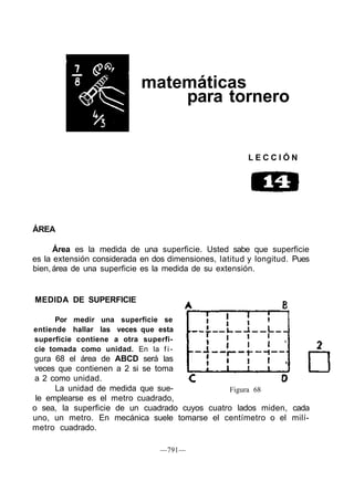 matemáticas
para tornero
L E C C I Ó N
ÁREA
Área es la medida de una superficie. Usted sabe que superficie
es la extensión considerada en dos dimensiones, latitud y longitud. Pues
bien, área de una superficie es la medida de su extensión.
MEDIDA DE SUPERFICIE
Por medir una superficie se
entiende hallar las veces que esta
superficie contiene a otra superfi-
cie tomada como unidad. En la f i -
gura 68 el área de ABCD será las
veces que contienen a 2 si se toma
a 2 como unidad.
La unidad de medida que sue-
le emplearse es el metro cuadrado,
o sea, la superficie de un cuadrado cuyos cuatro lados miden, cada
uno, un metro. En mecánica suele tomarse el centímetro o el milí-
metro cuadrado.
—791—
Figura 68
 