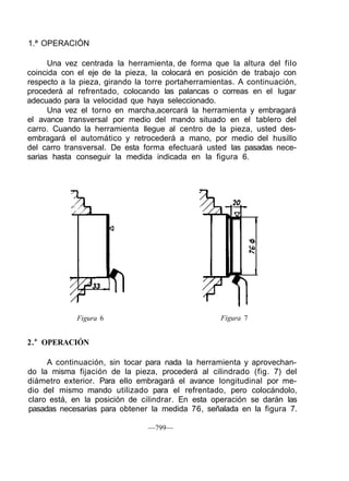 1.ª OPERACIÓN
Una vez centrada la herramienta, de forma que la altura del filo
coincida con el eje de la pieza, la colocará en posición de trabajo con
respecto a la pieza, girando la torre portaherramientas. A continuación,
procederá al refrentado, colocando las palancas o correas en el lugar
adecuado para la velocidad que haya seleccionado.
Una vez el torno en marcha,acercará la herramienta y embragará
el avance transversal por medio del mando situado en el tablero del
carro. Cuando la herramienta llegue al centro de la pieza, usted des-
embragará el automático y retrocederá a mano, por medio del husillo
del carro transversal. De esta forma efectuará usted las pasadas nece-
sarias hasta conseguir la medida indicada en la figura 6.
Figura 6 Figura 7
2.a
OPERACIÓN
A continuación, sin tocar para nada la herramienta y aprovechan-
do la misma fijación de la pieza, procederá al cilindrado (fig. 7) del
diámetro exterior. Para ello embragará el avance longitudinal por me-
dio del mismo mando utilizado para el refrentado, pero colocándolo,
claro está, en la posición de cilindrar. En esta operación se darán las
pasadas necesarias para obtener la medida 76, señalada en la figura 7.
—799—
 
