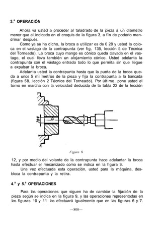 3.a
OPERACIÓN
Ahora va usted a proceder al taladrado de la pieza a un diámetro
menor que el indicado en el croquis de la figura 3, a fin de poderlo man-
drinar después.
Como ya se ha dicho, la broca a utilizar es de 0 28 y usted la colo-
ca en el vastago de la contrapunta (ver fig. 135, lección 5 de Técnica
del Torneado). La broca cuyo mango es cónico queda clavada en el vas-
tago, el cual lleva también un alojamiento cónico. Usted adelanta la
contrapunta con el vastago entrado todo lo que permita sin que llegue
a expulsar la broca.
Adelanta usted la contrapunta hasta que la punta de la broca que-
da a unos 5 milímetros de la pieza y fija la contrapunta a la bancada
(figura 58, lección 2 Técnica del Torneado). Por último, pone usted el
torno en marcha con la velocidad deducida de la tabla 22 de la lección
Figura 8
12, y por medio del volante de la contrapunta hace adelantar la broca
hasta efectuar el mecanizado como se indica en la figura 8.
Una vez efectuada esta operación, usted para la máquina, des-
bloca la contrapunta y la retira.
4.a
y 5.a
OPERACIONES
Para las operaciones que siguen ha de cambiar la fijación de la
pieza según se indica en la figura 9, y las operaciones representadas en
las figuras 10 y 11 las efectuará igualmente que en las figuras 6 y 7.
—800—
 
