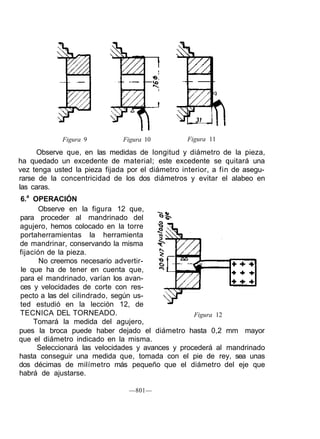 Figura 9 Figura 10 Figura 11
Figura 12
—801—
Observe que, en las medidas de longitud y diámetro de la pieza,
ha quedado un excedente de material; este excedente se quitará una
vez tenga usted la pieza fijada por el diámetro interior, a fin de asegu-
rarse de la concentricidad de los dos diámetros y evitar el alabeo en
las caras.
6.a
OPERACIÓN
Observe en la figura 12 que,
para proceder al mandrinado del
agujero, hemos colocado en la torre
portaherramientas la herramienta
de mandrinar, conservando la misma
fijación de la pieza.
No creemos necesario advertir-
le que ha de tener en cuenta que,
para el mandrinado, varían los avan-
ces y velocidades de corte con res-
pecto a las del cilindrado, según us-
ted estudió en la lección 12, de
TECNICA DEL TORNEADO.
Tomará la medida del agujero,
pues la broca puede haber dejado el diámetro hasta 0,2 mm mayor
que el diámetro indicado en la misma.
Seleccionará las velocidades y avances y procederá al mandrinado
hasta conseguir una medida que, tomada con el pie de rey, sea unas
dos décimas de milímetro más pequeño que el diámetro del eje que
habrá de ajustarse.
 