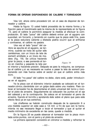 FORMA DE OPERAR DISPONIENDO DE CALIBRE Y TORNEADOR
Vea Ud. ahora cómo procederá Ud. en el caso de disponer de tor-
neador y calibre.
Hasta la figura 13 usted habrá procedido de la misma forma y la
fijación para el mandrinado será la misma de la representada en la figura
13, pero el calibre le permitirá asegurar la medida al efectuar la com-
probación. El lado "pasa" del calibre deberá entrar por el agujero con
suavidad, sin forzarlo, y teniendo en cuenta que la pieza esté fría, pues
si la pieza estuviera caliente y dilatada podría ocurrir que al enfriarse
y contraerse, el calibre no pasara.
Una vez el lado "pasa" del ca-
libre se apunta en el agujero, se ter-
mina, cuando se trata de quitar sólo
centésimas, con un trozo de tela de
esmeril arrollada a un trozo de ma-
dera (fig. 19). Se utiliza haciendo
girar la pieza, o sea poniendo el tor-
no en marcha y pasando la tela por
el interior y haciendo presión. Después se para la máquina, se comprue-
ba el calibre y,si es necesario se vuelve a pasar la tela de esmeril pre-
sionando con más fuerza sobre el sector en que el calibre entra más
duro.
El lado "no pasa" del calibre no debe, claro está, poder introducir-
se en el agujero.
Ya la pieza con el diámetro interior acabado se colocará en el tor-
neador cónico, clavándola con un golpe dado sobre una madera. Para co-
locar el torneador ha de desmontarse el plato universal del torno y mon-
tar el plato de arrastre. Seguidamente se colocarán los puntos en el eje
del cabezal y en la contrapunta. Se coloca en el torneador el perro de
arrastre, fijando el tornillo y apretando éste sobre el plano que para este
efecto lleva ya en sus extremos.
Los chaflanes se habrán construido después de la operación 6 a
una medida superior en este caso a 1,5 mm a fin de que con la herra-
mienta no sea necesario llegar a tocar el torneador y que al quitar el
medio milímetro de excedente en las caras, quede a medida.
En la figura 20 se puede observar el torneador con la pieza mon-
tada entre puntos, con el perro y el plato de arrastre.
La primera operación consistirá en cilindrar a medida y refrentar la
—805—
Figura 19
 