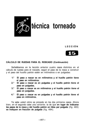 técnica torneado
L E C C I Ó N
CÁLCULO DE RUEDAS PARA EL ROSCADO (Continuación)
Señalábamos en la lección anterior cuatro casos distintos en el
cálculo de ruedas para el roscado, según el paso de la rosca a construir
y el paso del husillo patrón estén en milímetros o en pulgadas:
1.° El paso a roscar es en milímetros y el husillo patrón tiene
el paso en milímetros.
2.° El paso a roscar es en pulgadas y el husillo patrón tiene el
paso en pulgadas.
3.° El paso a roscar es en milímetros y el husillo patrón tiene el
paso en pulgadas.
4.° El paso a roscar es en pulgadas y el husillo patrón tiene el
paso en milímetros.
Ya sabe usted cómo se procede en los dos primeros casos. Ahora
bien, en el segundo cabe una variante: la de que en lugar de indicarse
los pasos de la rosca y del husillo patrón en hilos por pulgada (fig. 483)
se indiquen en fracción de pulgada (fig. 484).
—807—
 