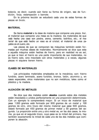 todavía, es decir, cuando aún tiene su forma de origen, sea de fun-
dición, forja, estampación o barrote.
En la próxima lección se estudiará cada una de estas formas de
piezas en bruto.
MATERIAL
Se llama material a la clase de materia que compone una pieza. Así,
el material que compone una mesa es la madera; los materiales de que
está hecha una casa son piedra, arena, cemento, ladrillos, etc.; el ma-
terial de que está hecho un vaso es el cristal; el material de unos za-
patos es el cuero, etc.
Las piezas de que se componen las máquinas también están for-
madas por muchas clases de materiales. Normalmente se dice que esta
o aquella máquina están hechas de hierro, pero en realidad no es así,
ya que si bien el hierro es una parte importante de sus materiales, no
es hierro solo, sino mezclado con otros materiales y a veces, algunas
piezas ni siquiera tienen hierro.
CLASES DE MATERIALES
Los principales materiales empleados en la mecánica, son: hierro
fundido, acero laminado, acero fundido, bronce, latón, aluminio y, en
casos especiales, otros materiales que no son metálicos, tales como el
plástico y la madera.
ALEACIÓN DE METALES
Se dice que dos metales están aleados cuando estos dos metales
están mezclados o unidos perfectamente en una proporción determinada.
Con un ejemplo lo comprenderá mejor: Si un trozo de material que
pesa 1.000 gramos está formado por 900 gramos de un metal y 100
gramos de otro, otro trozo del mismo material que pese 500 gramos,
estará formado por 450 gramos de primer metal y 50 gramos del se-
gundo. La proporción entre uno y otro metal es, en los dos casos, la mis-
ma, ya que en el segundo trozo, cuyo peso es la mitad del primero, hay
también exactamente la mitad de cada uno de los dos metales que com-
ponen la aleación.
—11—
 
