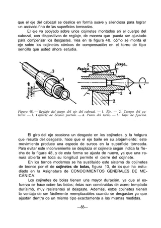 que el eje del cabezal se deslice en forma suave y silenciosa para lograr
un acabado fino de las superficies torneadas.
El eje va apoyado sobre unos cojinetes montados en el cuerpo del
cabezal, con dispositivos de reglaje, de manera que pueda ser ajustado
para compensar los desgastes. Vea en la figura 48, cómo se monta el
eje sobre los cojinetes cónicos de compensación en el torno de tipo
sencillo que usted ahora estudia.
Figura 48. — Reglaje del juego del eje del cabezal. — 1. Eje. — 2. Cuerpo del ca-
bezal. — 3. Cojinete de bronce partido. — 4. Punto del torno. — 5. Tapa de fijación.
El giro del eje ocasiona un desgaste en los cojinetes, y la holgura
que resulta del desgaste, hace que el eje baile en su alojamiento; este
movimiento produce una especie de surcos en la superficie torneada.
Para evitar este inconveniente se desplaza el cojinete según indica la fle-
cha de la figura 48, y de esta forma se ajusta de nuevo, ya que una ra-
nura abierta en toda su longitud permite el cierre del cojinete.
En los tornos modernos se ha sustituido este sistema de cojinetes
de bronce por el de cojinetes de bolas, figura 13, de los que ha estu-
diado en la Asignatura de CONOCIMIENTOS GENERALES DE ME-
CÁNICA.
Los cojinetes de bolas tienen una mayor duración, ya que el es-
fuerzo se hace sobre las bolas; éstas son construidas de acero templado
durísimo, muy resistentes al desgaste. Además, estos cojinetes tienen
la ventaja de ser fácilmente reemplazables cuando se desgastan ya que
ajustan dentro de un mismo tipo exactamente a las mismas medidas.
—83—
 