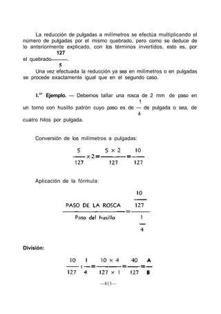La reducción de pulgadas a milímetros se efectúa multiplicando el
número de pulgadas por el mismo quebrado, pero como se deduce de
lo anteriormente explicado, con los términos invertidos, esto es, por
127
el quebrado .
5
Una vez efectuada la reducción ya sea en milímetros o en pulgadas
se procede exactamente igual que en el segundo caso.
l.cr
Ejemplo. — Debemos tallar una rosca de 2 mm de paso en
1
un torno con husillo patrón cuyo paso es de — de pulgada o sea, de
4
cuatro hilos por pulgada.
Conversión de los milímetros a pulgadas:
Aplicación de la fórmula:
—813—
División:
 