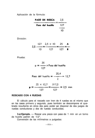 Aplicación de la fórmula:
División:
Prueba:
ROSCADO CON 4 RUEDAS
El cálculo para el roscado con tren de 4 ruedas es el mismo que
en los casos primero y segundo, pues también se descompone el que-
brado resultante en otros dos para poder así disponer de dos juegos de
ruedas conductoras y dos de ruedas conducidas.
3.erEjemplo. — Roscar una pieza con paso de 1 mm en un torno
de husillo patrón de 1/2".
Conversión de los milímetros a pulgadas:
—816—
 