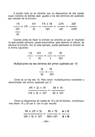 A simple vista ya se advierte que no disponemos de dos ruedas
cuyos números de dientes sean ¡guales a los dos términos del quebrado
que resultan de la división:
Cuando antes de hacer la división se advierte ya que el resultado
no será posible aplicarlo, puede prescindirse, para abreviar el cálculo, de
efectuar la división. Así, en este ejemplo, puede plantearse la división de
la forma siguiente:
Como se ve hay dos 15. Para variar, multipliquemos numerador y
denominador del primer quebrado por 2:
Como no disponemos de ruedas de 15 y de 20 dientes, multiplique-
mos ahora 15 y 20 por 5, con lo que resulta:
—820—
Multiplicando los dos términos del primer quebrado por 10:
 