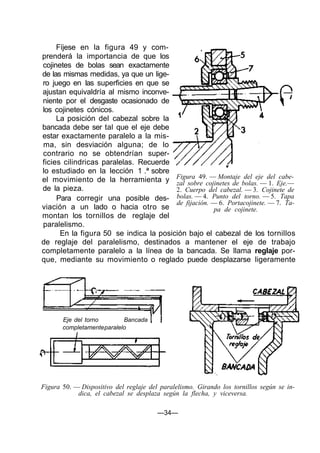 Fíjese en la figura 49 y com-
prenderá la importancia de que los
cojinetes de bolas sean exactamente
de las mismas medidas, ya que un lige-
ro juego en las superficies en que se
ajustan equivaldría al mismo inconve-
niente por el desgaste ocasionado de
los cojinetes cónicos.
La posición del cabezal sobre la
bancada debe ser tal que el eje debe
estar exactamente paralelo a la mis-
ma, sin desviación alguna; de lo
contrario no se obtendrían super-
ficies cilindricas paralelas. Recuerde
lo estudiado en la lección 1 .ª sobre
el movimiento de la herramienta y
de la pieza.
Para corregir una posible des-
viación a un lado o hacia otro se
montan los tornillos de reglaje del
paralelismo.
En la figura 50 se indica la posición bajo el cabezal de los tornillos
de reglaje del paralelismo, destinados a mantener el eje de trabajo
completamente paralelo a la línea de la bancada. Se llama reglaje por-
que, mediante su movimiento o reglado puede desplazarse ligeramente
Figura 49. — Montaje del eje del cabe-
zal sobre cojinetes de bolas. — 1. Eje.—
2. Cuerpo del cabezal. — 3. Cojinete de
bolas. — 4. Punto del torno. — 5. Tapa
de fijación. — 6. Portacojinete. — 7. Ta-
pa de cojinete.
Eje del torno Bancada
completamenteparalelo
Figura 50. — Dispositivo del reglaje del paralelismo. Girando los tornillos según se in-
dica, el cabezal se desplaza según la flecha, y viceversa.
—34—
 
