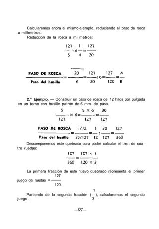 Calcularemos ahora el mismo ejemplo, reduciendo el paso de rosca
a milímetros:
Reducción de la rosca a milímetros:
2.° Ejemplo. — Construir un paso de rosca de 12 hilos por pulgada
en un torno con husillo patrón de 6 mm de paso.
Descomponemos este quebrado para poder calcular el tren de cua-
tro ruedas:
La primera fracción de este nuevo quebrado representa el primer
127
juego de ruedas =
120
1
Partiendo de la segunda fracción (—), calcularemos el segundo
juego: 3
—827—
 