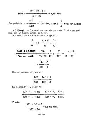 Comprobación
4.° Ejemplo. — Construir un paso de rosca de 12 hilos por pul-
gada con un husillo patrón de 5 mm.
Reducción de los milímetros a pulgadas:
Descomponemos el quebrado:
Multiplicando 1 y 3 por 10
Prueba:
—830—
 