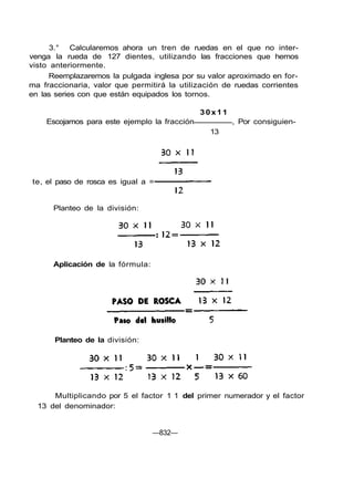 3.° Calcularemos ahora un tren de ruedas en el que no inter-
venga la rueda de 127 dientes, utilizando las fracciones que hemos
visto anteriormente.
Reemplazaremos la pulgada inglesa por su valor aproximado en for-
ma fraccionaria, valor que permitirá la utilización de ruedas corrientes
en las series con que están equipados los tornos.
30x11
Escojamos para este ejemplo la fracción , Por consiguien-
13
Multiplicando por 5 el factor 1 1 del primer numerador y el factor
13 del denominador:
—832—
te, el paso de rosca es igual a =
Planteo de la división:
Aplicación de la fórmula:
Planteo de la división:
 