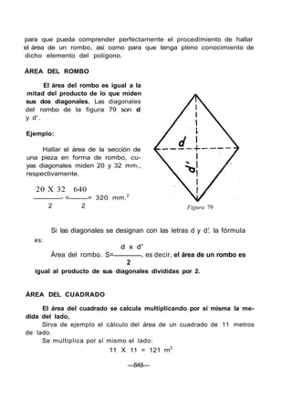 para que pueda comprender perfectamente el procedimiento de hallar
el área de un rombo, así como para que tenga pleno conocimiento de
dicho elemento del polígono.
ÁREA DEL ROMBO
El área del rombo es igual a la
mitad del producto de lo que miden
sus dos diagonales. Las diagonales
del rombo de la figura 79 son d
y d'.
Ejemplo:
Hallar el área de la sección de
una pieza en forma de rombo, cu-
yas diagonales miden 20 y 32 mm.,
respectivamente.
20 X 32 640
- = = 320 mm.2
2 2 Figura 79
es:
Si las diagonales se designan con las letras d y d', la fórmula
d x d'
Área del rombo. S= , es decir, el área de un rombo es
2
igual al producto de sus diagonales divididas por 2.
ÁREA DEL CUADRADO
El área del cuadrado se calcula multiplicando por sí misma la me-
dida del lado,
Sirva de ejemplo el cálculo del área de un cuadrado de 11 metros
de lado.
Se multiplica por sí mismo el lado:
11 X 11 = 121 m2
—848—
 