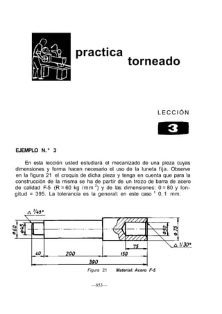 practica
torneado
L E C C I Ó N
EJEMPLO N. ° 3
En esta lección usted estudiará el mecanizado de una pieza cuyas
dimensiones y forma hacen necesario el uso de la luneta fija. Observe
en la figura 21 el croquis de dicha pieza y tenga en cuenta que para la
construcción de la misma se ha de partir de un trozo de barra de acero
de calidad F-5 (R = 60 kg /mm 2
) y de las dimensiones: 0 = 80 y lon-
gitud = 395. La tolerancia es la general: en este caso ±
0, 1 mm.
Figura 21 Material: Acero F-5
—853—
 