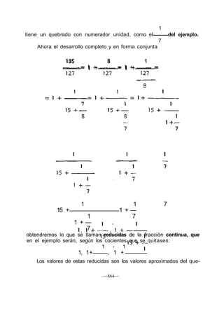 1
tiene un quebrado con numerador unidad, como el del ejemplo.
7
Ahora el desarrollo completo y en forma conjunta
135 8 1
= 1 + = 1 + =
1 1 7
15 + 1 + —
1 7
1 + —
7
obtendremos lo que se llaman reducidas de la fracción continua, que
en el ejemplo serán, según los cocientes que se quitasen:
1 - 1
1, 1+ , 1 +
Los valores de estas reducidas son los valores aproximados del que-
—864—
 