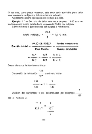 O sea que, como puede observar, este error sería admisible para tallar
una rosca corta de fijación, tal como hemos indicado.
Aplicaremos ahora este caso a un ejemplo práctico.
Ejemplo 1. ° — Se trata de tallar una rosca de paso 13,40 mm en
un torno cuyo husillo patrón tiene un paso de 2 hilos por pulgada.
Convertiremos el paso en hilos por pulgada a milímetros.
25,4
PASO HUSILLO = = 12,70 mm.
2
Desarrollaremos la fracción continua:
134
Conversión de la fracción a número mixto.
127
7
División del numerador y del denominador del quebrado
127
—866—
por el número 7:
 