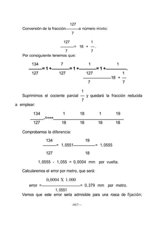 127
Conversión de la fracción a número mixto:
7
127 1
= 18 + —.
7 7
Por consiguiente tenemos que:
134 7 1 1
= 1 + = 1 + = 1 + .
127 127 127 1
18 + —
7 7
1
Suprimimos el cociente parcial — y quedará la fracción reducida
7
a emplear:
134 1 18 1 19
=1+==
127 18 18 18 18
Comprobamos la diferencia:
134 19
= 1,0551 = 1,0555
127 18
1,0555 - 1,055 = 0,0004 mm por vuelta.
Calcularemos el error por metro, que será:
0,0004 X 1.000
error = = 0,379 mm por metro.
1, 0551
Vemos que este error sería admisible para una rosca de fijación;
-867—
 
