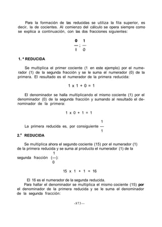 Para la formación de tas reducidas se utiliza la fila superior, es
decir, la de cocientes. Al comienzo del cálculo se opera siempre como
se explica a continuación, con las dos fracciones siguientes:
1. ª REDUCIDA
Se multiplica el primer cociente (1 en este ejemplo) por el nume-
rador (1) de la segunda fracción y se le suma el numerador (0) de la
primera. El resultado es el numerador de la primera reducida:
1 x 1 + 0 = 1
El denominador se halla multiplicando el mismo cociente (1) por el
denominador (0) de la segunda fracción y sumando al resultado el de-
nominador de la primera:
1 x 0 + 1 = 1
1
La primera reducida es, por consiguiente —
1
2.a
REDUCIDA
Se multiplica ahora el segundo cociente (15) por el numerador (1)
de la primera reducida y se suma al producto el numerador (1) de la
1
segunda fracción (—):
0
15 x 1 + 1 = 16
El 16 es el numerador de la segunda reducida.
Para hallar el denominador se multiplica el mismo cociente (15) por
el denominador de la primera reducida y se le suma el denominador
de la segunda fracción:
-873—
 