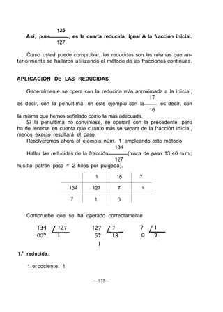 135
Así, pues , es la cuarta reducida, igual A la fracción inicial.
127
Como usted puede comprobar, las reducidas son las mismas que an-
teriormente se hallaron utilizando el método de las fracciones continuas.
APLICACIÓN DE LAS REDUCIDAS
Generalmente se opera con la reducida más aproximada a la inicial,
17
es decir, con la penúltima; en este ejemplo con la , es decir, con
16
la misma que hemos señalado como la más adecuada.
Si la penúltima no conviniese, se operará con la precedente, pero
ha de tenerse en cuenta que cuanto más se separe de la fracción inicial,
menos exacto resultará el paso.
Resolveremos ahora el ejemplo núm. 1 empleando este método:
134
Hallar las reducidas de la fracción (rosca de paso 13,40 m m ;
127
husillo patrón paso = 2 hilos por pulgada).
134
7
1
127
1
18
7
0
7
1
Compruebe que se ha operado correctamente
—875—
1.a
reducida:
1.ercociente: 1
 