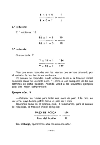 2.a
reducida:
2. ° cociente: 18
3.a
reducida:
3.ercociente: 7
Vea que estas reducidas son las mismas que se han calculado por
el método de las fracciones continuas.
El cálculo de reducidas puede aplicarse tanto a la fracción inicial
completa (caso del ejemplo núm. 1) como a uno cualquiera de los dos
términos de dicha fracción. Atienda usted a los siguientes ejemplos
para una mejor, comprensión:
Ejemplo núm. 3
— Calcular las ruedas para tallar una rosca de paso 1,44 mm. en
un torno, cuyo husillo patrón tiene un paso de 8 rmm.
Operando como en el ejemplo núm. 1 tomaríamos, para el cálculo
de reducidas, la fracción inicial completa:
Sin embargo, operaremos sólo con un numerador:
—876—
 