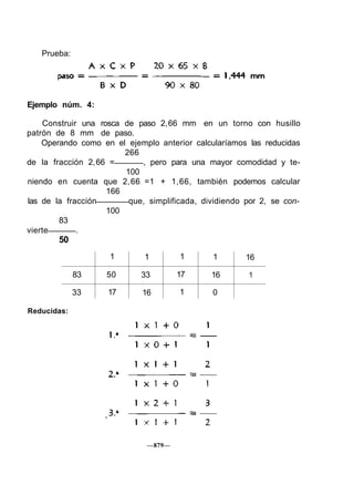 Prueba:
Ejemplo núm. 4:
Construir una rosca de paso 2,66 mm en un torno con husillo
patrón de 8 mm de paso.
Operando como en el ejemplo anterior calcularíamos las reducidas
266
de la fracción 2,66 = , pero para una mayor comodidad y te-
100
niendo en cuenta que 2,66 =1 + 1,66, también podemos calcular
166
las de la fracción que, simplificada, dividiendo por 2, se con-
100
83
vierte .
50
83
33
1
50
17
1
33
16
1
17
1
1
16
0
16
1
Reducidas:
—879—
 