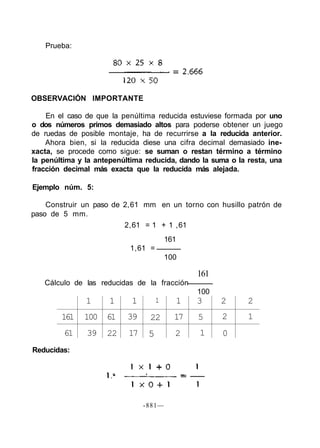 Prueba:
OBSERVACIÓN IMPORTANTE
En el caso de que la penúltima reducida estuviese formada por uno
o dos números primos demasiado altos para poderse obtener un juego
de ruedas de posible montaje, ha de recurrirse a la reducida anterior.
Ahora bien, si la reducida diese una cifra decimal demasiado ine-
xacta, se procede como sigue: se suman o restan término a término
la penúltima y la antepenúltima reducida, dando la suma o la resta, una
fracción decimal más exacta que la reducida más alejada.
Ejemplo núm. 5:
Construir un paso de 2,61 mm en un torno con husillo patrón de
paso de 5 mm.
2,61 = 1 + 1 ,61
161
1,61 =
100
161
Cálculo de las reducidas de la fracción
100
161
61
1
100
39
1
61
22
1
39
17
1
22
5
1
17
2
3
5
1
2
2
0
2
1
Reducidas:
-881—
 