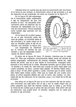 Interesa tener en cuenta que así como la transmisión del movimien-
to al torno es por correas, la transmisión entre el eje principal y el eje
de reducción es por engranaje, tal como se muestra en la figura 51.
En la figura 55 dos engranajes
de la transmisión están engranados
o sea en disposición de que uno
arrastre al otro. Ha estudiado ante-
riormente cómo se obtenían las va-
riaciones de velocidades con la co-
rrea de transmisión. Ahora estudiará
como sucede algo parecido con los
engranajes.
En la figura 55 el piñón peque-
ño es el que formando parte del
cono de poleas, va montado sobre el
eje principal y la rueda mayor es la
que va montada sobre el eje de re-
ducción (ver también la figura 54).
Los engranajes se clasifican
por el número de dientes de que
constan y por las especiales dimen-
siones de dichos dientes.
El piñón de la figura 55 tiene 15 dientes, mientras que la rueda
tiene 30. Para que engranen correctamente deben tener los dientes de
ambos engranajes, exactamente las mismas medidas. Siendo así, cada
diente del piñón, que es el que recibe el movimiento, empujará exac-
tamente a otro diente de la rueda. Recuerde también que el piñón tiene
15 dientes y la rueda 30; esto hará que cuando el piñón haya dado una
vuelta completa, es decir, cuando haya pasado 15 dientes habrá empu-
jado a otras 15 del piñón grande o rueda, mientras que el piñón mayor
sólo habrá dado media vuelta. Para que la rueda dé una vuelta com-
pleta, el piñón pequeño deberá dar, por lo tanto, dos vueltas. La velo-
cidad del eje de reducción se ha reducido, pues, a la mitad de la del eje
principal.
Vea ahora en la figura 54 que en el otro extremo del eje de reduc-
ción formando una sola pieza con el eje y con la rueda mayor hay un
piñón pequeño que dará las mismas vueltas que la rueda y, por tanto
la mitad de las vueltas que el piñón del eje principal. Este piñón del eje
de reducción, que puede tener 15 dientes, engrana con la rueda que
arrastra el eje principal.
Figura 55.— Transmisión del movimiento
entre dos engranajes. — 1. Rueda del eje
de reducción. — 2. Piñón del eje princi-
pal. — 3. Dientes del engranaje.
—90—
 