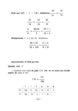 23 37
Dado que 2,61 = 1 + 1,61, añadiremos — a
23 23
Aproximación: 2/1000 por hilo.
Ejemplo núm. 7:
— Construir una rosca de paso 1,71 mm en un torno con husillo
patrón de paso 6 mm
171
71
1
100
29
1
71
13
2
29
3
2
13
1
4
3
0
3
1
—883—
Multiplicando 1 y 5 por 20, tendremos:
 